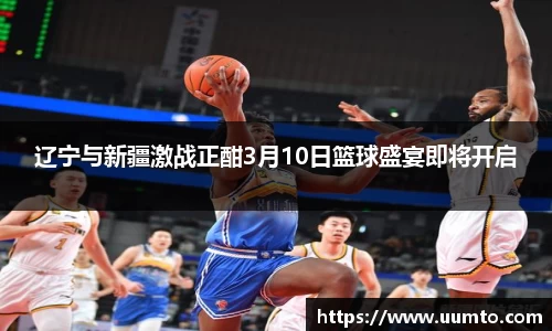 易游辽宁与新疆激战正酣3月10日篮球盛宴即将开启